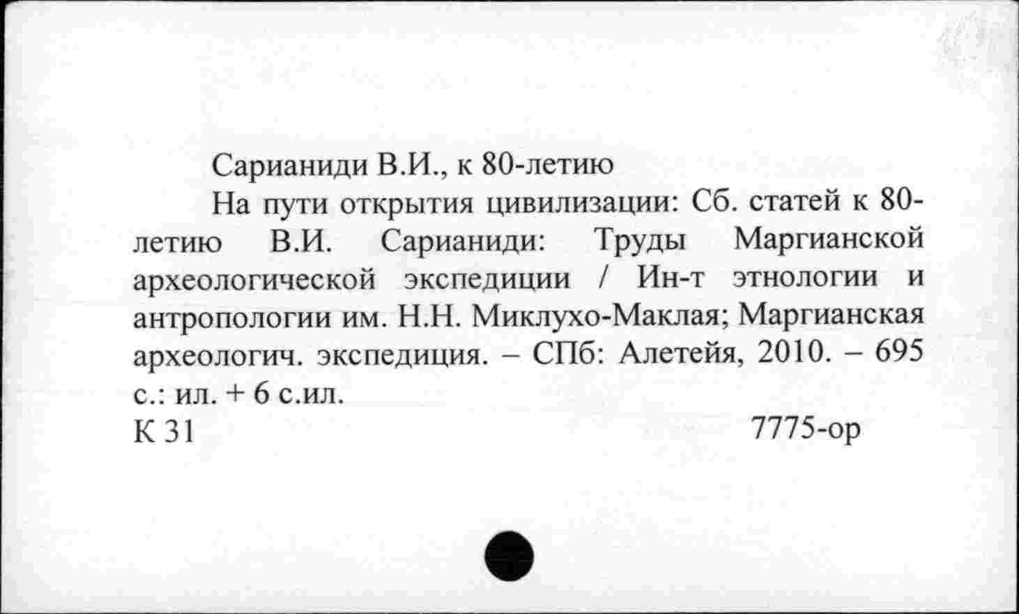 ﻿Сарианиди В.И., к 80-летию
На пути открытия цивилизации: Сб. статей к 80-летию В.И. Сарианиди: Труды Маргианской археологической экспедиции / Ин-т этнологии и антропологии им. Н.Н. Миклухо-Маклая; Маргианская археологии, экспедиция. - СПб: Алетейя, 2010. - 695 с.: ил. + 6 с.ил.
К 31	7775-ор